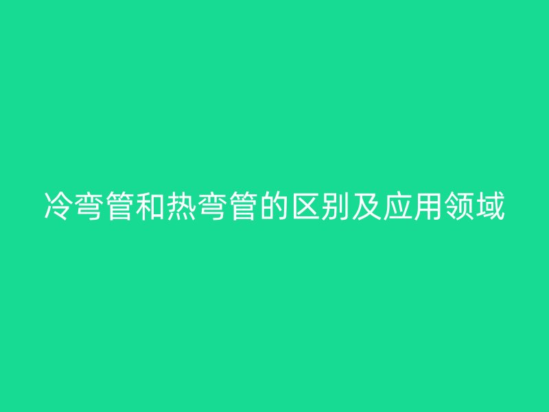 冷彎管和熱彎管的區別及應用領域