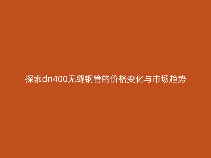 探索dn400無縫鋼管的價格變化與市場趨勢