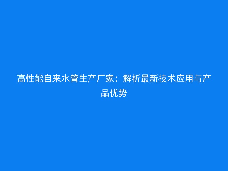 高性能自來水管生產廠家:解析最新技術應用與產品優勢