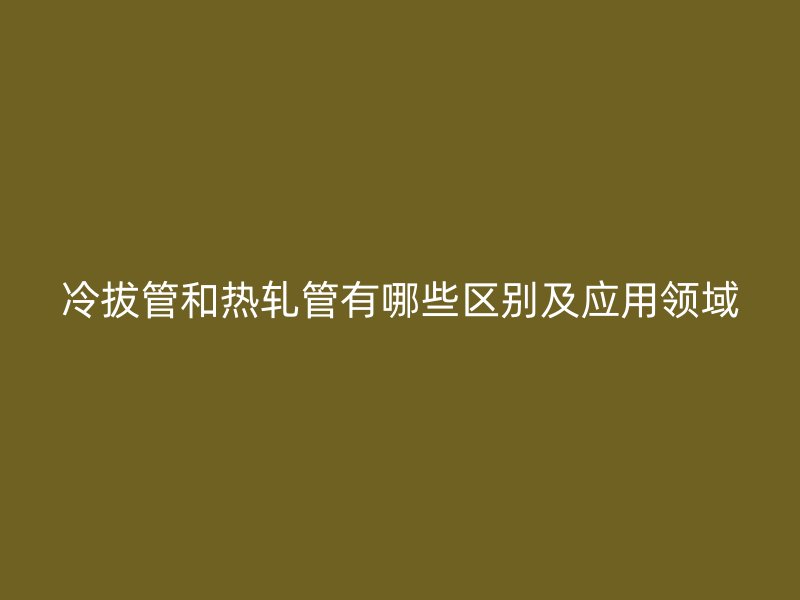 冷拔管和熱軋管有哪些區別及應用領域
