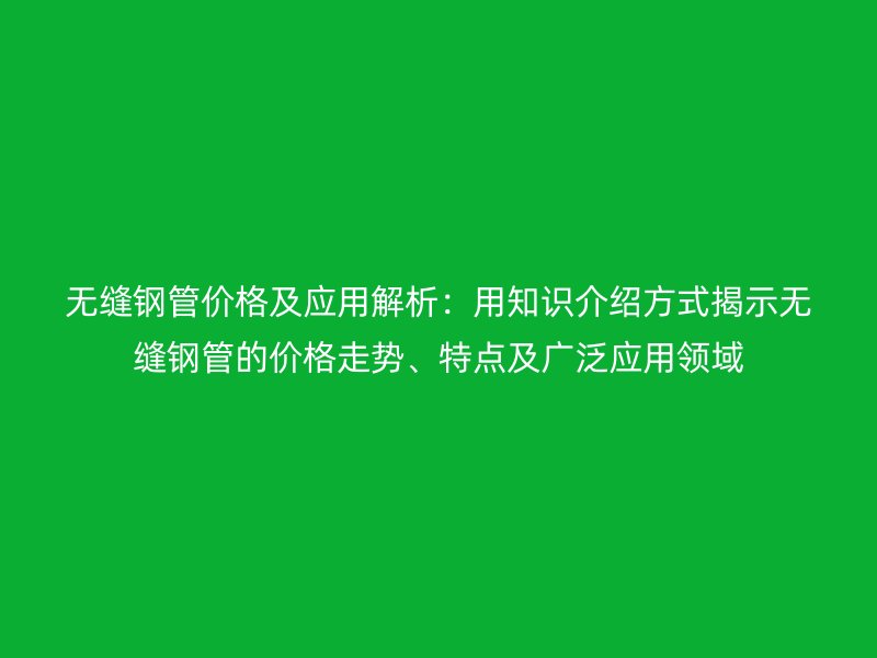 無縫鋼管價格及應用解析：用知識介紹方式揭示無縫鋼管的價格走勢、特點及廣泛應用領域