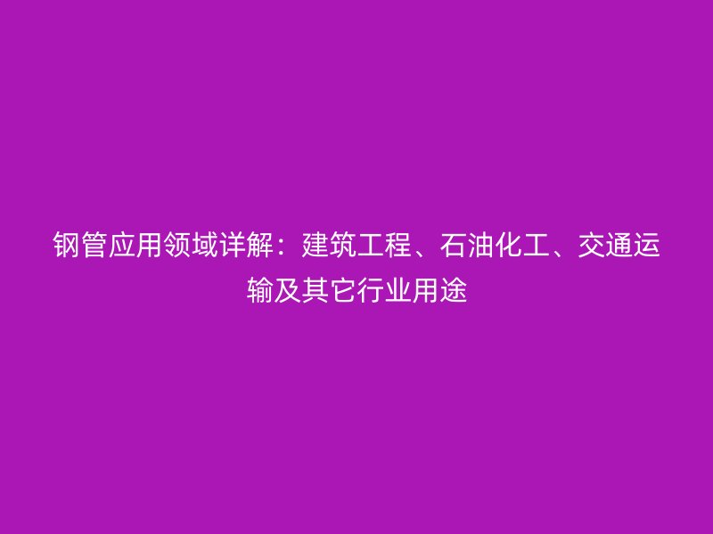 鋼管應用領域詳解:建筑工程、石油化工、交通運輸及其它行業用途