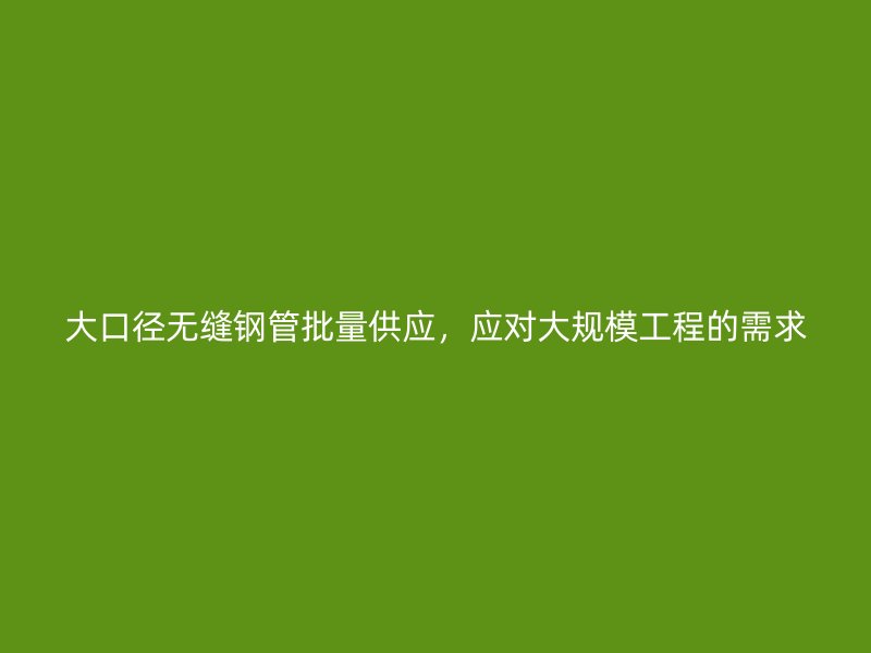 大口徑無縫鋼管批量供應,應對大規模工程的需求