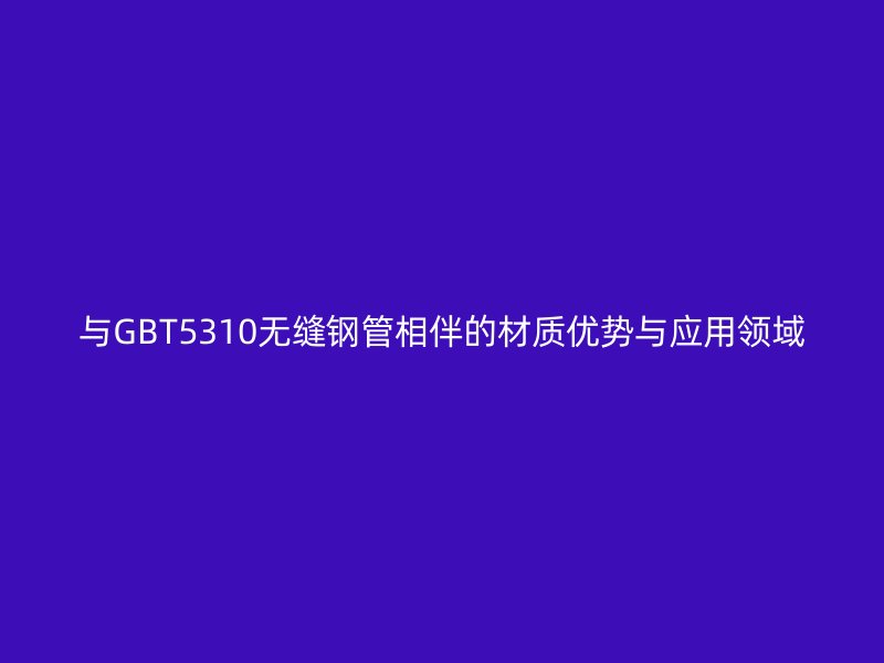 與GBT5310無縫鋼管相伴的材質優勢與應用領域