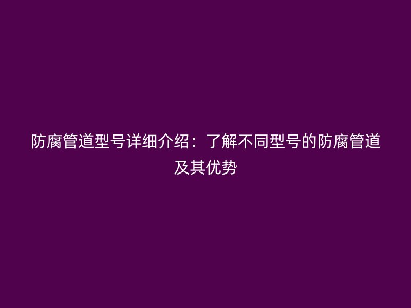 防腐管道型號詳細介紹:了解不同型號的防腐管道及其優(yōu)勢