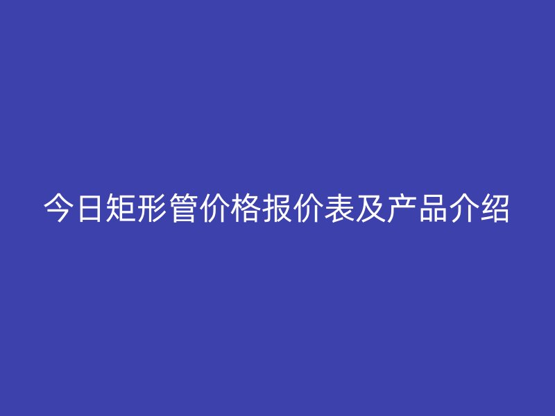 今日矩形管價格報價表及產品介紹