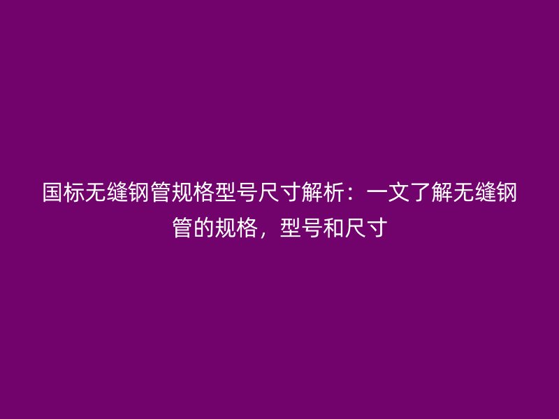 國標(biāo)無縫鋼管規(guī)格型號(hào)尺寸解析:一文了解無縫鋼管的規(guī)格,型號(hào)和尺寸