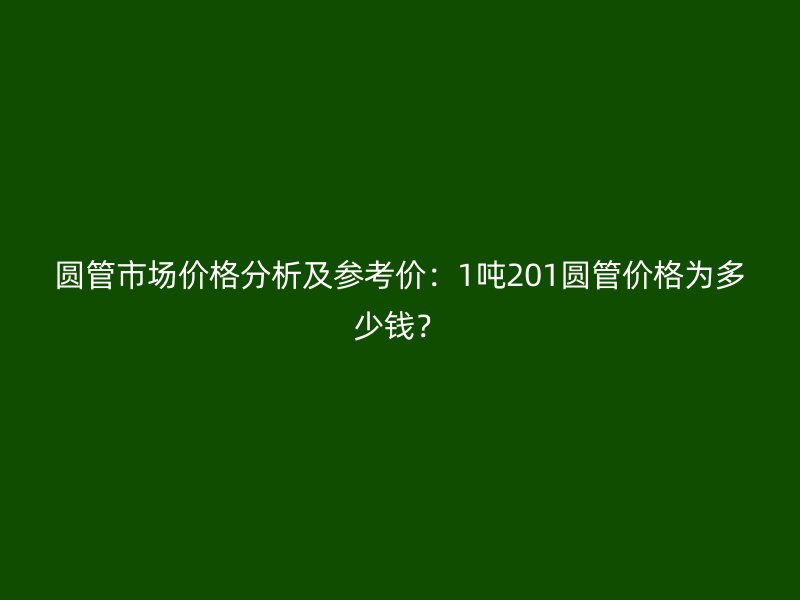 圓管市場價格分析及參考價：1噸201圓管價格為多少錢？