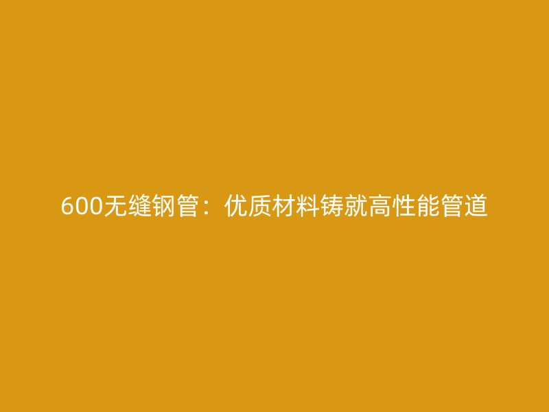 600無縫鋼管:優質材料鑄就高性能管道