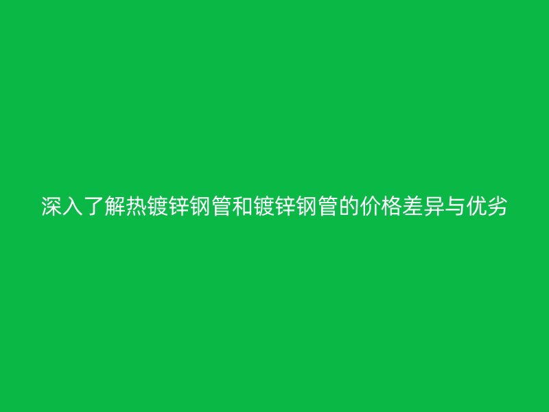深入了解熱鍍鋅鋼管和鍍鋅鋼管的價格差異與優劣