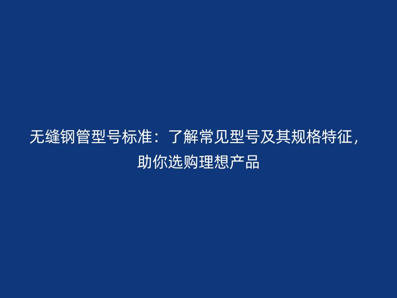 無縫鋼管型號標準：了解常見型號及其規格特征，助你選購理想產品