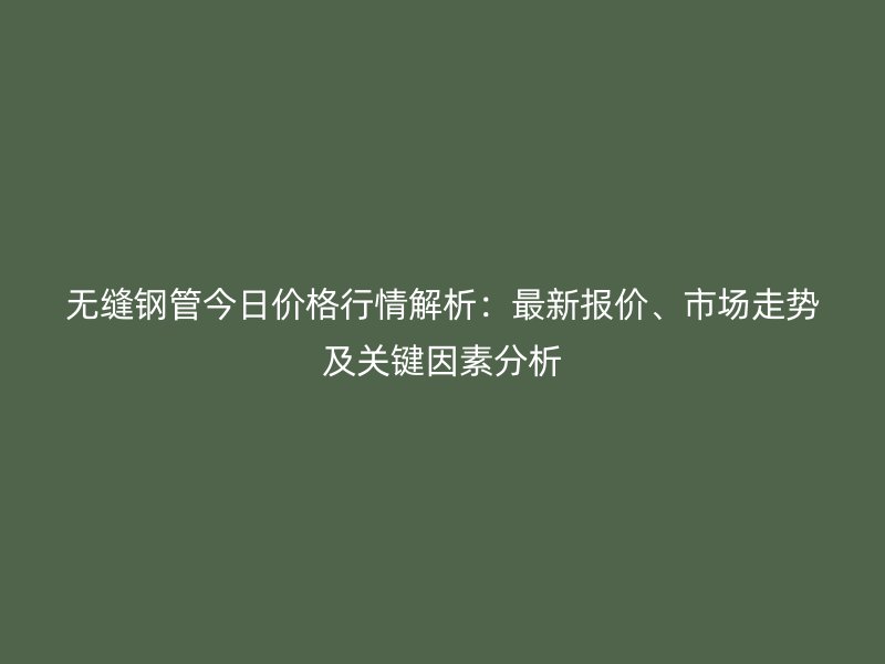無縫鋼管今日價格行情解析：最新報價、市場走勢及關鍵因素分析
