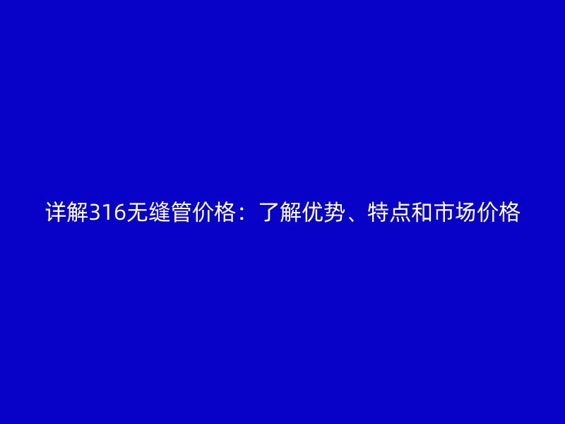 詳解316無縫管價格：了解優勢、特點和市場價格
