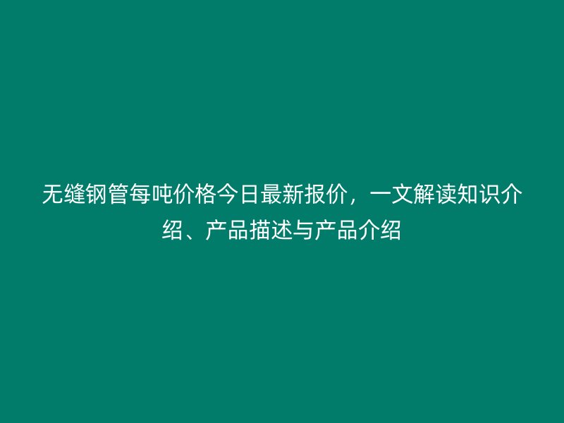 無縫鋼管每噸價格今日最新報價,一文解讀知識介紹、產品描述與產品介紹
