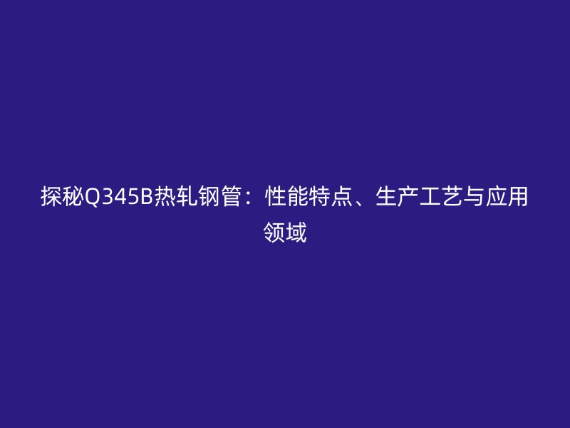 探秘Q345B熱軋鋼管:性能特點、生產(chǎn)工藝與應用領域