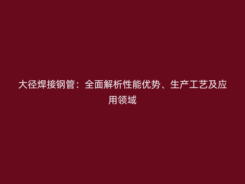 大徑焊接鋼管:全面解析性能優勢、生產工藝及應用領域