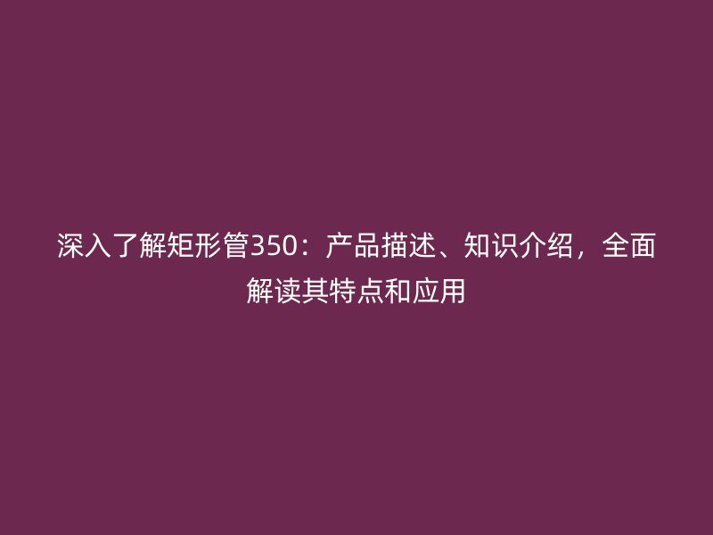 深入了解矩形管350：產品描述、知識介紹，全面解讀其特點和應用