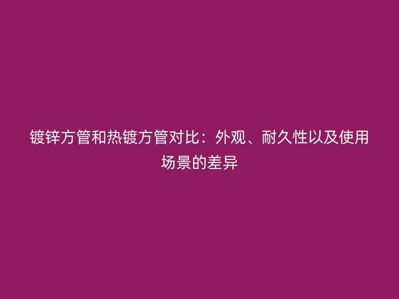 鍍鋅方管和熱鍍方管對比：外觀、耐久性以及使用場景的差異