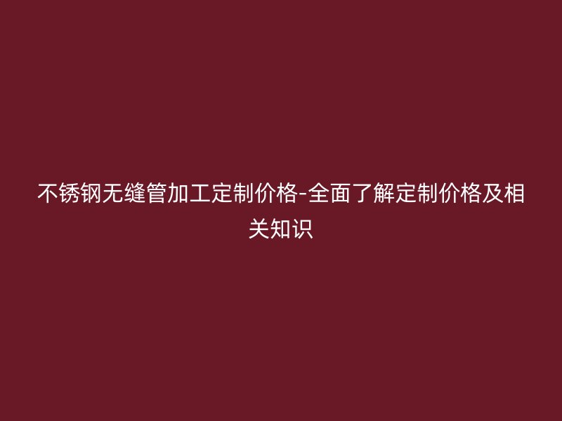 不銹鋼無縫管加工定制價格-全面了解定制價格及相關知識