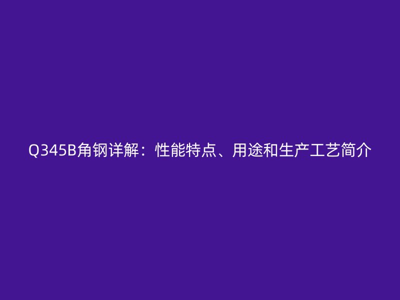 Q345B角鋼詳解:性能特點、用途和生產工藝簡介