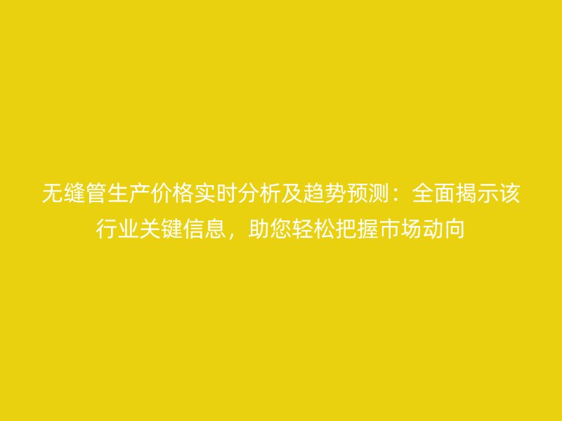 無縫管生產價格實時分析及趨勢預測:全面揭示該行業關鍵信息,助您輕松把握市場動向