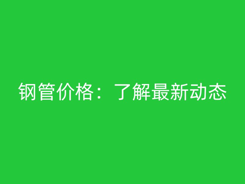 鋼管價格:了解最新動態