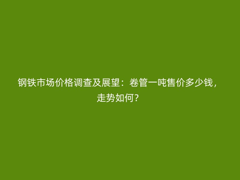 鋼鐵市場價格調查及展望:卷管一噸售價多少錢,走勢如何?
