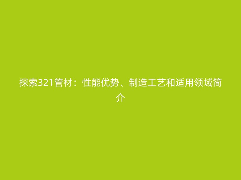 探索321管材：性能優勢、制造工藝和適用領域簡介